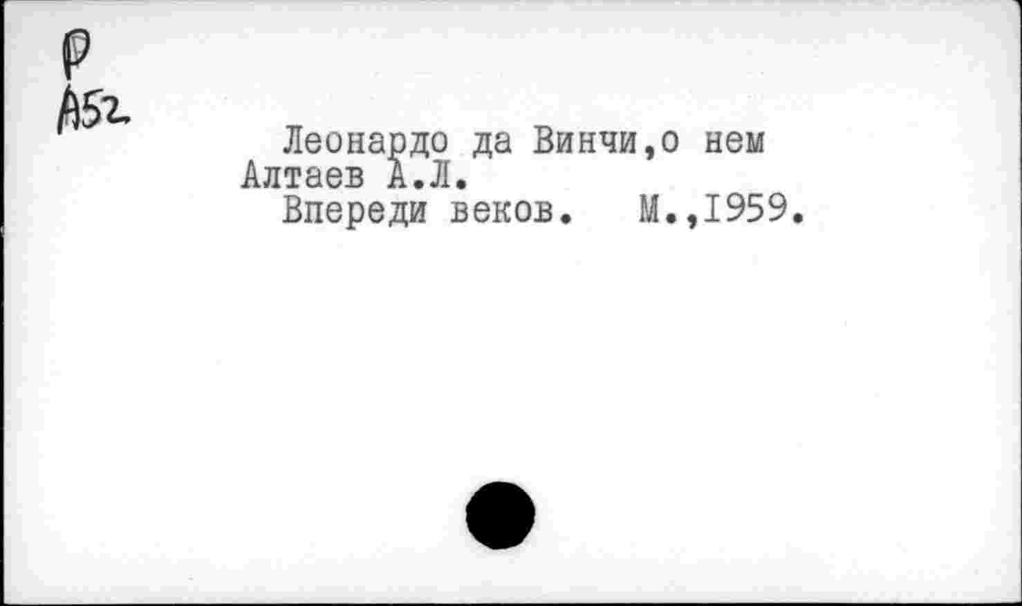 ﻿р /15г.
Леонардо да Винчи,о нем Алтаев А.Л.
Впереди веков. М.,1959.